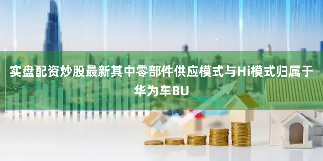 实盘配资炒股最新其中零部件供应模式与Hi模式归属于华为车BU