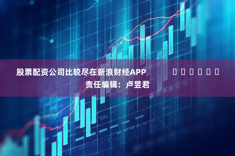 股票配资公司比较尽在新浪财经APP            						责任编辑：卢昱君