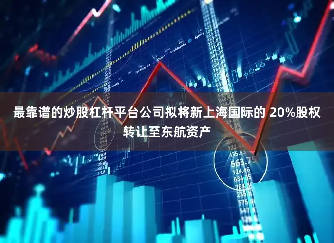 最靠谱的炒股杠杆平台公司拟将新上海国际的 20%股权转让至东航资产