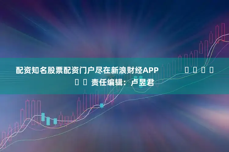 配资知名股票配资门户尽在新浪财经APP            						责任编辑：卢昱君