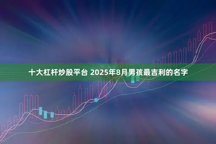 十大杠杆炒股平台 2025年8月男孩最吉利的名字