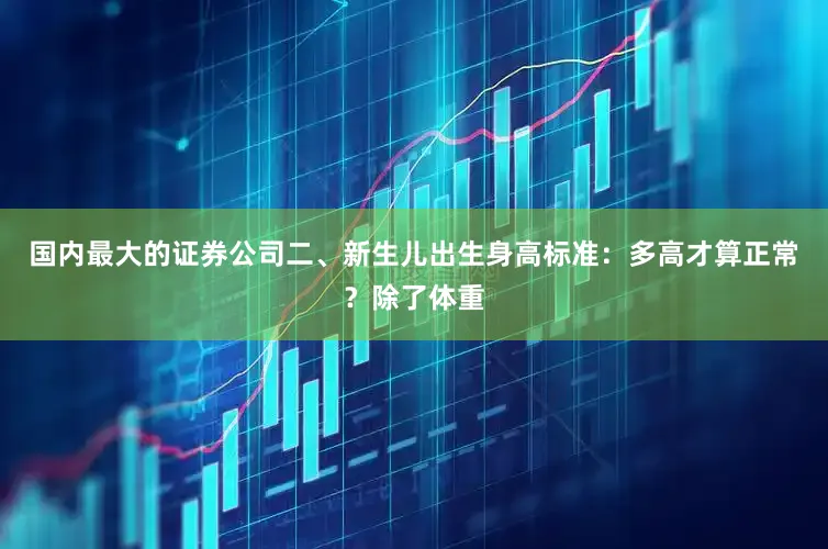 国内最大的证券公司二、新生儿出生身高标准：多高才算正常？除了体重