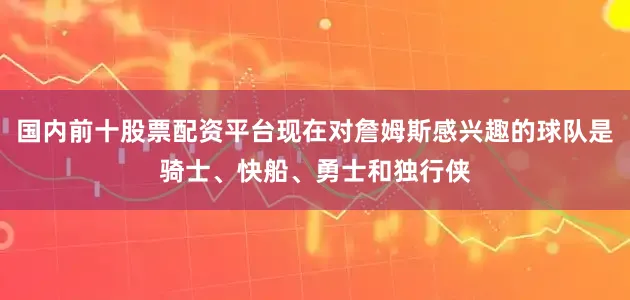 国内前十股票配资平台现在对詹姆斯感兴趣的球队是骑士、快船、勇士和独行侠