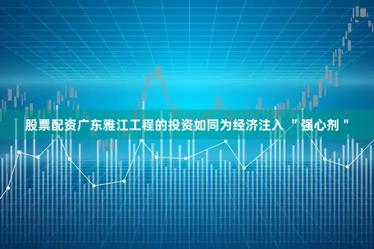 股票配资广东雅江工程的投资如同为经济注入 ＂强心剂＂