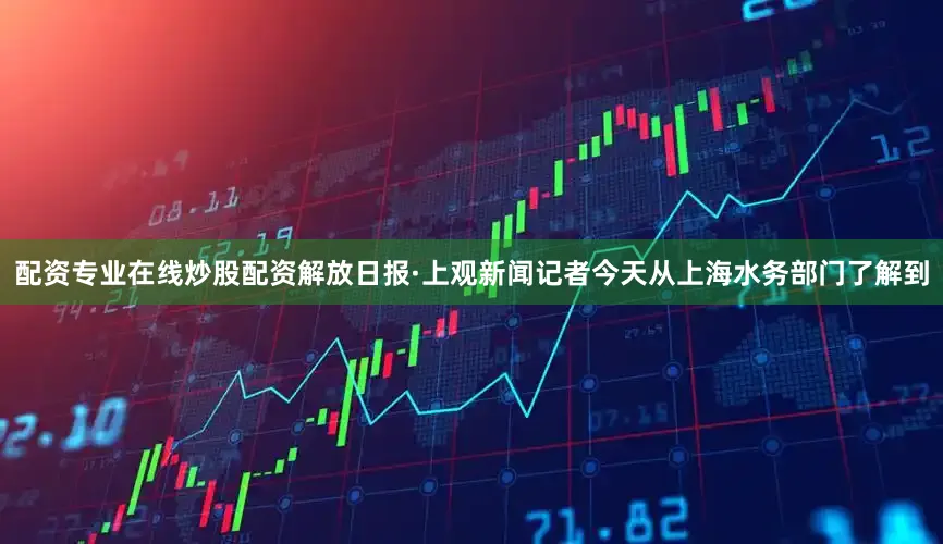 配资专业在线炒股配资解放日报·上观新闻记者今天从上海水务部门了解到