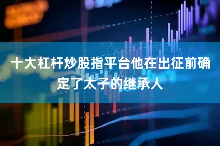 十大杠杆炒股指平台他在出征前确定了太子的继承人