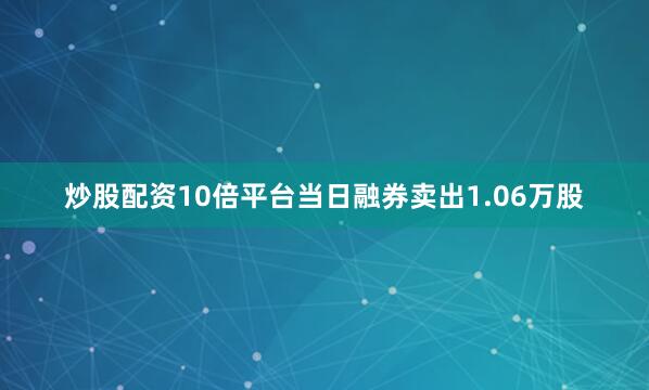 炒股配资10倍平台当日融券卖出1.06万股