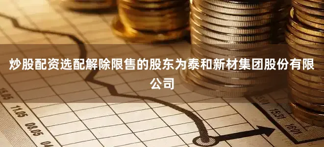炒股配资选配解除限售的股东为泰和新材集团股份有限公司