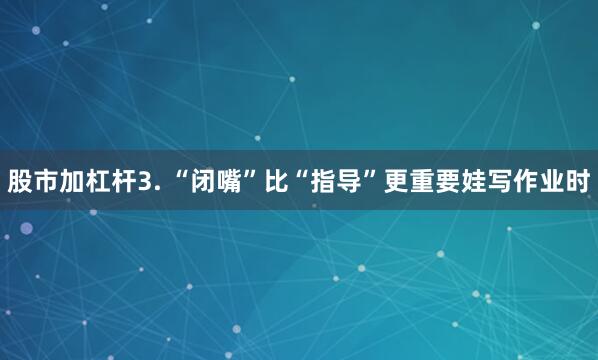 股市加杠杆3. “闭嘴”比“指导”更重要娃写作业时
