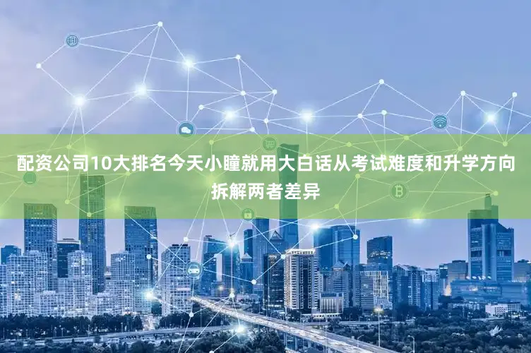 配资公司10大排名今天小瞳就用大白话从考试难度和升学方向拆解两者差异