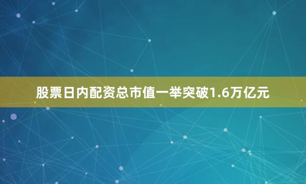 股票日内配资总市值一举突破1.6万亿元