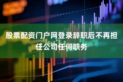 股票配资门户网登录辞职后不再担任公司任何职务