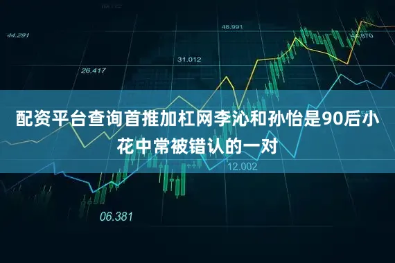 配资平台查询首推加杠网李沁和孙怡是90后小花中常被错认的一对